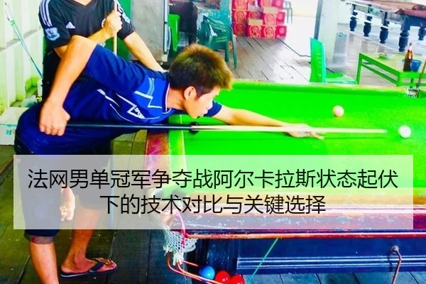 法网男单冠军争夺战阿尔卡拉斯状态起伏下的技术对比与关键选择