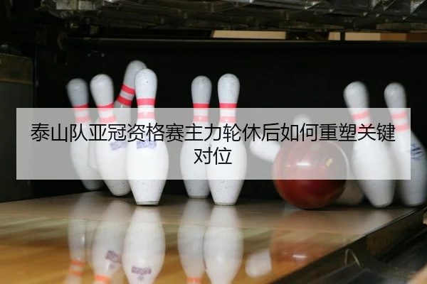 泰山队亚冠资格赛主力轮休后如何重塑关键对位